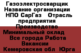 Газоэлектросварщик › Название организации ­ НПО СарГаз › Отрасль предприятия ­ Производство › Минимальный оклад ­ 1 - Все города Работа » Вакансии   . Кемеровская обл.,Юрга г.